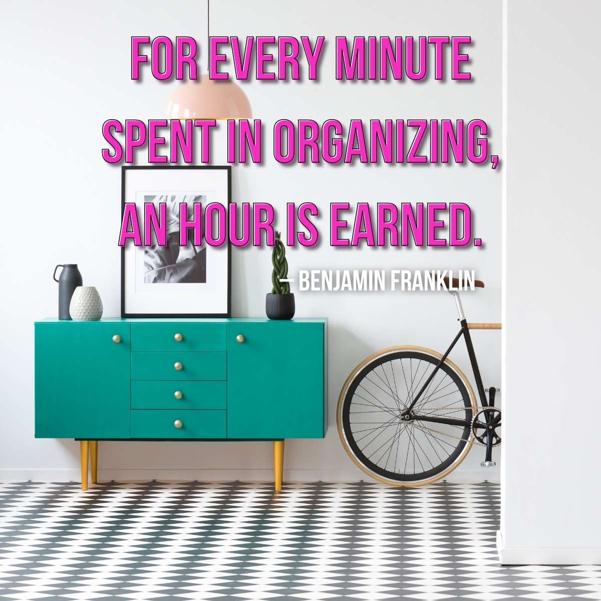 image of teal buffet chest of drawers next to an old fashioned bicycle with black and white tile floors. Quote on image says "For every minute spent in organizing an hour is earned" by Benjamin Franklin - decluttering your home printable checklist for a messy house spring cleaning checklist post